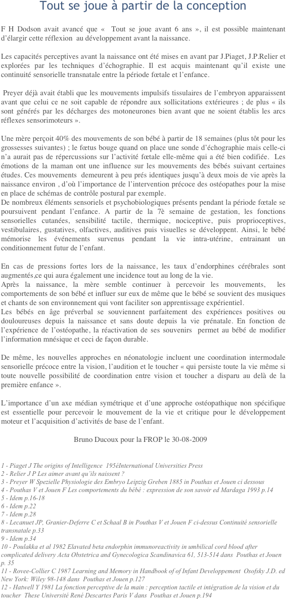 Tout se joue à partir de la conceptionF H Dodson avait avancé que «&nbsp;&nbsp;Tout se joue avant 6 ans&nbsp;», il est possible maintenant d’élargir cette réflexion au développement avant la naissance.
Les capacités perceptives avant la naissance ont été mises en avant par J.Piaget, J.P.Relier et explorées par les techniques d’échographie. Il est acquis maintenant qu’il existe une continuité sensorielle transnatale entre la période fœtale et l’enfance.
 Preyer déjà avait établi que les mouvements impulsifs tissulaires de l’embryon apparaissent avant que celui ce ne soit capable de répondre aux sollicitations extérieures&nbsp;; de plus «&nbsp;ils sont générés par les décharges des motoneurones bien avant que ne soient établis les arcs réflexes sensorimoteurs&nbsp;».
Une mère perçoit 40% des mouvements de son bébé à partir de 18 semaines (plus tôt pour les grossesses suivantes)&nbsp;; le fœtus bouge quand on place une sonde d’échographie mais celle-ci n’a aurait pas de répercussions sur l’activité fœtale elle-même qui a été bien codifiée. Les émotions de la maman ont une influence sur les mouvements des bébés suivant certaines études. Ces mouvements demeurent à peu prés identiques jusqu’à deux mois de vie après la naissance environ&nbsp;, d’où l’importance de l’intervention précoce des ostéopathes pour la mise en place de schémas de contrôle postural par exemple.De nombreux éléments sensoriels et psychobiologiques présents pendant la période fœtale se poursuivent pendant l’enfance. A partir de la 7è semaine de gestation, les fonctions sensorielles cutanées, sensibilité tactile, thermique, nociceptive, puis proprioceptives, vestibulaires, gustatives, olfactives, auditives puis visuelles se développent. Ainsi, le bébé mémorise les événements survenus pendant la vie intra-utérine, entrainant un conditionnement futur de l’enfant.
En cas de pressions fortes lors de la naissance, les taux d’endorphines cérébrales sont augmentés,ce qui aura également une incidence tout au long de la vie.Après la naissance, la mère semble continuer à percevoir les mouvements, les comportements de son bébé et influer sur eux de même que le bébé se souvient des musiques et chants de son environnement qui vont faciliter son apprentissage expérientiel.Les bébés en âge préverbal se souviennent parfaitement des expériences positives ou douloureuses depuis la naissance et sans doute depuis la vie prénatale. En fonction de l’expérience de l’ostéopathe, la réactivation de ses souvenirs permet au bébé de modifier l’information mnésique et ceci de façon durable.
De même, les nouvelles approches en néonatologie incluent une coordination intermodale sensorielle précoce entre la vision, l’audition et le toucher «&nbsp;qui persiste toute la vie même si toute nouvelle possibilité de coordination entre vision et toucher a disparu au delà de la première enfance&nbsp;».
L’importance d’un axe médian symétrique et d’une approche ostéopathique non spécifique est essentielle pour percevoir le mouvement de la vie et critique pour le développement moteur et l’acquisition d’activités de base de l’enfant.
				Bruno Ducoux pour la FROP le 30-08-2009
1 - Piaget J The origins of Intelligence 195éInternational Universities Press2 - Relier J P Les aimer avant qu’ils naissent&nbsp;?3 - Preyer W Spezielle Physiologie des Embryo Leipzig Greben 1885 in Pouthas et Jouen ci dessous4 - Pouthas V et Jouen F Les comportements du bébé&nbsp;: expression de son savoir ed Mardaga 1993 p.145 - Idem p.16-186 - Idem p.227 - Idem p.288 - Lecanuet JP, Granier-Deferre C et Schaal B in Pouthas V et Jouen F ci-dessus Continuité sensorielle transnatale p.339 - Idem p.3410 - Poulakka et al 1982 Elavated beta endorphin immunoreactivity in umbilical cord blood after complicated delivery Acta Obstetrica and Gynecologica Scandinavica 61, 513-514 dans Pouthas et Jouen p. 3511 - Rovee-Collier C 1987 Learning and Memory in Handbook of of Infant Developpement Osofsky J.D. ed New York: Wiley 98-148 dans Pouthas et Jouen p.12712 - Hatwell Y 1981 La fonction perceptive de la main&nbsp;: perception tactile et intégration de la vision et du toucher These Université René Descartes Paris V dans Pouthas et Jouen p.194