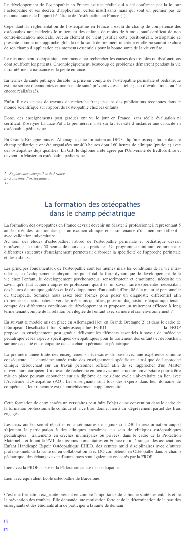 Le développement de l’ostéopathie en France est une réalité qui a été confirmée par la loi sur l’ostéopathie et ses décrets d’application, certes insuffisants mais qui sont un premier pas de reconnaissance de l’apport bénéfique de l’ostéopathie en France (1). Cependant, la réglementation de l’ostéopathie en France a exclu du champ de compétence des ostéopathes non médecins le traitement des enfants de moins de 6 mois, sauf certificat de non contre-indication médicale. Aucun élément ne vient justifier cette position(2).L’ostéopathie se présente comme une approche globale de la santé de première intention et elle ne saurait exclure de son champ d’application ces moments essentiels pour la bonne santé de la vie entière.  Le raisonnement ostéopathique commence par rechercher les causes des troubles ou dysfonctions dont souffrent les patients. Chronologiquement, beaucoup de problèmes démarrent pendant la vie intra-utérine, la naissance et la petite enfance.   En termes de santé publique durable, la prise en compte de l’ostéopathie périnatale et pédiatrique est une source d’économies et une base de santé préventive essentielle ; peu d’évaluations ont été encore réalisées(3).  Enfin, il n'existe pas de travaux de recherche français dans des publications reconnues dans le monde scientifique sur l'apport de l'ostéopathie chez les enfants.  Donc, des enseignements post gradués ont vu le jour en France, sans réelle évaluation ni certificat. Roselyne Lalauze-Pol a la première, insisté sur la nécessité d’instaurer une capacité en ostéopathie pédiatrique.

En Grande Bretagne puis en Allemagne , une formation au DPO&nbsp;: diplôme ostéopathique dans le champ pédiatrique ont été organisées sur 400 heures dont 160 heures de clinique (pratique) avec des ostéopathes déjà qualifiés. En GB, le diplôme a été agréé par l'Université de Bedfordshire et devient un Master en ostéopathie pédiatrique.

1 - Registre des ostéopathes de France&nbsp;: http://www.osteopathie.org/interieur.asp?id=5 
2 - Académie d’ostéopathie&nbsp;:http://www.academie-osteopathie.fr/plume/?/Commissions/Commission-pediatrie23 - http://www.cnosteo.com/osteo/interviewroulier.html



La formation des ostéopathes
dans le champ pédiatrique 
La formation des ostéopathes en France devrait devenir un Master 2 professionnel, représentant 5 années d'études sanctionnées par un examen clinique et la soutenance d'un mémoire réflexif - avec validation universitaire.
Au sein des études d'ostéopathie, l'abord de l'ostéopathie périnatale et pédiatrique devrait représenter au moins 50 heures de cours et de pratiques. Un programme minimum commun aux différentes structures d'enseignement permettrait d'aborder la spécificité de l'approche périnatale et des enfants.Les principes fondamentaux de l'ostéopathie sont les mêmes mais les conditions de la vie intra-utérine, le développement embryonnaire puis fotal, la forte dynamique de développement de la vie chez l'enfant, le développement psychomoteur, sensorimoteur et émotionnel nécessite un savoir qu'il faut acquérir auprès de professeurs qualifiés, un savoir faire expérientiel nécessitant des heures de pratique guidées et le développement d'un qualité d'être lié à la maturité personnelle du thérapeute. Sommes nous assez bien formés pour poser un diagnostic différentiel afin d'orienter ces petits patients vers les médecins qualifiés, poser un diagnostic ostéopathique tenant compte des différentes conditions de développement et proposer un traitement efficace à long terme tenant compte de la relation privilégiée de l'enfant avec sa mère et son environnement ?En suivant le modèle mis en place en Allemagne[1]et&nbsp; en Grande Bretagne[2] et dans le cadre de l'European Gesellschaft fur Kinderosteopathie EGKO www.kinderosteopathen.eu , la FROP propose un enseignement post gradué délivrant les éléments essentiels à savoir de médecine pédiatrique et les aspects spécifiques ostéopathiques pour le traitement des enfants et débouchant sur une capacité en ostéopathie dans le champ périnatal et pédiatrique.La première année traite des enseignements nécessaires de base avec une expérience clinique conséquente ; la deuxième année traite des enseignements spécifiques ainsi que de l'approche clinique débouchant sur un travail personnel réflexif afin de se rapprocher d'un Master universitaire européen. Un travail de recherche en lien avec une structure universitaire pourra être mis en place pouvant déboucher sur un diplôme de troisième cycle universitaire en lien avec l'Académie d'Ostéopathie (AO). Les enseignants sont tous des experts dans leur domaine de compétence; leur rencontre est un enrichissement supplémentaire.Cette formation de deux années universitaires peut faire l'objet d'une convention dans le cadre de la formation professionnelle continue et, à ce titre, donner lieu à un&nbsp; dégrèvement partiel des frais engagés.Les deux années seront réparties en 5 séminaires de 3 jours soit 240 heures/formation auquel s'ajoutera la participation à des cliniques encadrées: au sein de cliniques ostéopathiques pédiatriques , traitements en crèches municipales ou privées, dans le cadre de la Protection Maternelle et Infantile PMI, de missions humanitaires en France ou à l'étranger, des associations Enfant Handicapé Espoir Ostéopathique EHEO, des centres multi disciplinaires avec d’autres professionnels de la santé ou en collaboration avec DO compétents en Ostéopathe dans le champ pédiatrique; des échanges avec d'autres pays sont également encadrés par la FROP.
Lien avec la FROP suisse et la Fédération suisse des ostéopatheshttp://osteopathes-suisses.ch/fso/fr/management/myTraining_show/818Lien avec équivalent Ecole ostéopathie de Barcelone:http://www.advancedosteopathy.com/images/stories/folleto-postgrado-osteopatia-pediatrica.pdf
C'est une formation exigeante prenant en compte l'importance de la bonne santé des enfants et de la prévention des troubles. Elle demande une motivation forte et de la détermination de la part des enseignants et des étudiants afin de participer à la santé de demain.

[1] http://www.kinderosteopathen.de

[2] http://www.fpo.org.uk