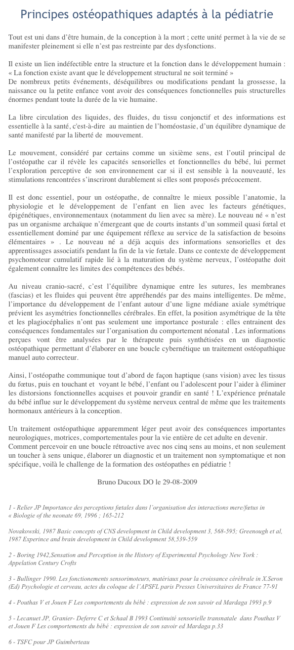 Principes ostéopathiques adaptés à la pédiatrieTout est uni dans d’être humain, de la conception à la mort&nbsp;; cette unité permet à la vie de se manifester pleinement si elle n’est pas restreinte par des dysfonctions.
Il existe un lien indéfectible entre la structure et la fonction dans le développement humain&nbsp;: «&nbsp;La fonction existe avant que le développement structural ne soit terminé&nbsp;»De nombreux petits événements, déséquilibres ou modifications pendant la grossesse, la naissance ou la petite enfance vont avoir des conséquences fonctionnelles puis structurelles énormes pendant toute la durée de la vie humaine.
La libre circulation des liquides, des fluides, du tissu conjonctif et des informations est essentielle à la santé, c'est-à-dire au maintien de l’homéostasie, d’un équilibre dynamique de santé manifesté par la liberté de mouvement.
Le mouvement, considéré par certains comme un sixième sens, est l’outil principal de l’ostéopathe car il révèle les capacités sensorielles et fonctionnelles du bébé, lui permet l’exploration perceptive de son environnement&nbsp;car si il est sensible à la nouveauté, les stimulations rencontrées s’inscriront durablement si elles sont proposés précocement.
Il est donc essentiel, pour un ostéopathe, de connaître le mieux possible l’anatomie, la physiologie et le développement de l’enfant en lien avec les facteurs génétiques, épigénétiques, environnementaux (notamment du lien avec sa mère). Le nouveau né «&nbsp;n’est pas un organisme archaïque n’émergeant que de courts instants d’un sommeil quasi fœtal et essentiellement dominé par une équipement réflexe au service de la satisfaction de besoins élémentaires&nbsp;»&nbsp;. Le nouveau né a déjà acquis des informations sensorielles et des apprentissages associatifs pendant la fin de la vie fœtale. Dans ce contexte de développement psychomoteur cumulatif rapide lié à la maturation du système nerveux, l’ostéopathe doit également connaître les limites des compétences des bébés.
Au niveau cranio-sacré, c’est l’équilibre dynamique entre les sutures, les membranes (fascias) et les fluides qui peuvent être appréhendés par des mains intelligentes. De même, l’importance du développement de l’enfant autour d’une ligne médiane axiale symétrique prévient les asymétries fonctionnelles cérébrales. En effet, la position asymétrique de la tête et les plagiocéphalies n’ont pas seulement une importance posturale&nbsp;: elles entrainent des conséquences fondamentales sur l’organisation du comportement néonatal . Les informations perçues vont être analysées par le thérapeute puis synthétisées en un diagnostic ostéopathique permettant d’élaborer en une boucle cybernétique un traitement ostéopathique manuel auto correcteur.
Ainsi, l’ostéopathe communique tout d’abord de façon haptique (sans vision) avec les tissus du fœtus, puis en touchant et voyant le bébé, l’enfant ou l’adolescent pour l’aider à éliminer les distorsions fonctionnelles acquises et pouvoir grandir en santé&nbsp;! L’expérience prénatale du bébé influe sur le développement du système nerveux central de même que les traitements hormonaux antérieurs à la conception. 
Un traitement ostéopathique apparemment léger peut avoir des conséquences importantes neurologiques, motrices, comportementales pour la vie entière de cet adulte en devenir.Comment percevoir en une boucle rétroactive avec nos cinq sens au moins, et non seulement un toucher à sens unique, élaborer un diagnostic et un traitement non symptomatique et non spécifique, voilà le challenge de la formation des ostéopathes en pédiatrie&nbsp;!					Bruno Ducoux DO le 29-08-2009
1 - Relier JP Importance des perceptions fœtales dans l’organisation des interactions mere/fœtus in «&nbsp;Biologie of the neonate 69, 1996&nbsp;; 165-212 http://content.karger.com/ProdukteDB/produkte.asp?typ=pdf&doi=47086 Novakowski, 1987 Basic concepts of CNS development in Child development 3, 568-595; Greenough et al, 1987 Experince and brain development in Child development 58,539-559 
2 - Boring 1942,Sensation and Perception in the History of Experimental Psychology New York&nbsp;: Appelation Century Crofts 
3 - Bullinger 1990. Les fonctionements sensorimoteurs, matériaux pour la croissance cérébrale in X.Seron (Ed) Psychologie et cerveau, actes du coloque de l’APSFL paris Presses Universitaires de France 77-91
4 - Pouthas V et Jouen F Les comportements du bébé&nbsp;: expression de son savoir ed Mardaga 1993 p.9
5 - Lecanuet JP, Granier- Deferre C et Schaal B 1993 Continuité sensorielle transnatale dans Pouthas V et Jouen F Les comportements du bébé&nbsp;: expression de son savoir ed Mardaga p.33
6 - TSFC pour JP Guimberteau